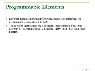 Programmable Elements
 Different manufacturers use different technologies to implement the
programmable elements of a CPLD.
 The common technologies are Electrically Programmable Read Only
Memory (EPROM), Electrically Erasable PROM (EEPROM) and Flash
EPROM.
www.ppk.110mb.com
 