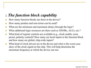 2. The function block capability
 How many function blocks are there in the device?
 How many product and sum terms can be used?
 What are the minimum and maximum delays through the logic?
 What additional logic resources are there such as XNORs, ALUs, etc.?
 What kind of register controls are available (e.g., clock enable, reset,
preset, polarity control)? How many are local inputs to the function block
and how many are global, chip-wide inputs?
 What kind of clock drivers are in the device and what is the worst case
skew of the clock signal on the chip. This will help determine the
maximum frequency at which the device can run.
www.ppk.110mb.com
 