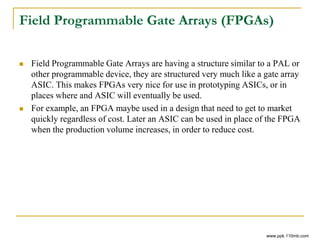 Field Programmable Gate Arrays (FPGAs)
 Field Programmable Gate Arrays are having a structure similar to a PAL or
other programmable device, they are structured very much like a gate array
ASIC. This makes FPGAs very nice for use in prototyping ASICs, or in
places where and ASIC will eventually be used.
 For example, an FPGA maybe used in a design that need to get to market
quickly regardless of cost. Later an ASIC can be used in place of the FPGA
when the production volume increases, in order to reduce cost.
www.ppk.110mb.com
 