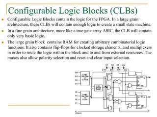 Configurable Logic Blocks (CLBs)
 Configurable Logic Blocks contain the logic for the FPGA. In a large grain
architecture, these CLBs will contain enough logic to create a small state machine.
 In a fine grain architecture, more like a true gate array ASIC, the CLB will contain
only very basic logic.
 The large grain block contains RAM for creating arbitrary combinatorial logic
functions. It also contains flip-flops for clocked storage elements, and multiplexers
in order to route the logic within the block and to and from external resources. The
muxes also allow polarity selection and reset and clear input selection.
www.ppk.110mb.com
 