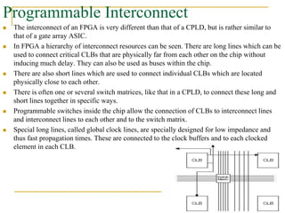 Programmable Interconnect
 The interconnect of an FPGA is very different than that of a CPLD, but is rather similar to
that of a gate array ASIC.
 In FPGA a hierarchy of interconnect resources can be seen. There are long lines which can be
used to connect critical CLBs that are physically far from each other on the chip without
inducing much delay. They can also be used as buses within the chip.
 There are also short lines which are used to connect individual CLBs which are located
physically close to each other.
 There is often one or several switch matrices, like that in a CPLD, to connect these long and
short lines together in specific ways.
 Programmable switches inside the chip allow the connection of CLBs to interconnect lines
and interconnect lines to each other and to the switch matrix.
 Special long lines, called global clock lines, are specially designed for low impedance and
thus fast propagation times. These are connected to the clock buffers and to each clocked
element in each CLB.
www.ppk.110mb.com
 