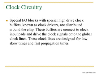 Clock Circuitry
 Special I/O blocks with special high drive clock
buffers, known as clock drivers, are distributed
around the chip. These buffers are connect to clock
input pads and drive the clock signals onto the global
clock lines. These clock lines are designed for low
skew times and fast propagation times.
www.ppk.110mb.com
 
