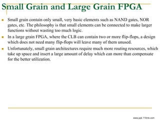 Small Grain and Large Grain FPGA
 Small grain contain only small, very basic elements such as NAND gates, NOR
gates, etc. The philosophy is that small elements can be connected to make larger
functions without wasting too much logic.
 In a large grain FPGA, where the CLB can contain two or more flip-flops, a design
which does not need many flip-flops will leave many of them unused.
 Unfortunately, small grain architectures require much more routing resources, which
take up space and insert a large amount of delay which can more than compensate
for the better utilization.
www.ppk.110mb.com
 