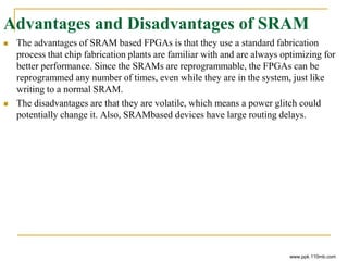 Advantages and Disadvantages of SRAM
 The advantages of SRAM based FPGAs is that they use a standard fabrication
process that chip fabrication plants are familiar with and are always optimizing for
better performance. Since the SRAMs are reprogrammable, the FPGAs can be
reprogrammed any number of times, even while they are in the system, just like
writing to a normal SRAM.
 The disadvantages are that they are volatile, which means a power glitch could
potentially change it. Also, SRAMbased devices have large routing delays.
www.ppk.110mb.com
 