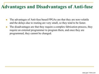 Advantages and Disadvantages of Anti-fuse
 The advantages of Anti-fuse based FPGAs are that they are non-volatile
and the delays due to routing are very small, so they tend to be faster.
 The disadvantages are that they require a complex fabrication process, they
require an external programmer to program them, and once they are
programmed, they cannot be changed.
www.ppk.110mb.com
 