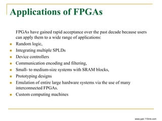 Applications of FPGAs
FPGAs have gained rapid acceptance over the past decade because users
can apply them to a wide range of applications:
 Random logic,
 Integrating multiple SPLDs
 Device controllers
 Communication encoding and filtering,
 Small- to medium-size systems with SRAM blocks,
 Prototyping designs
 Emulation of entire large hardware systems via the use of many
interconnected FPGAs.
 Custom computing machines
www.ppk.110mb.com
 