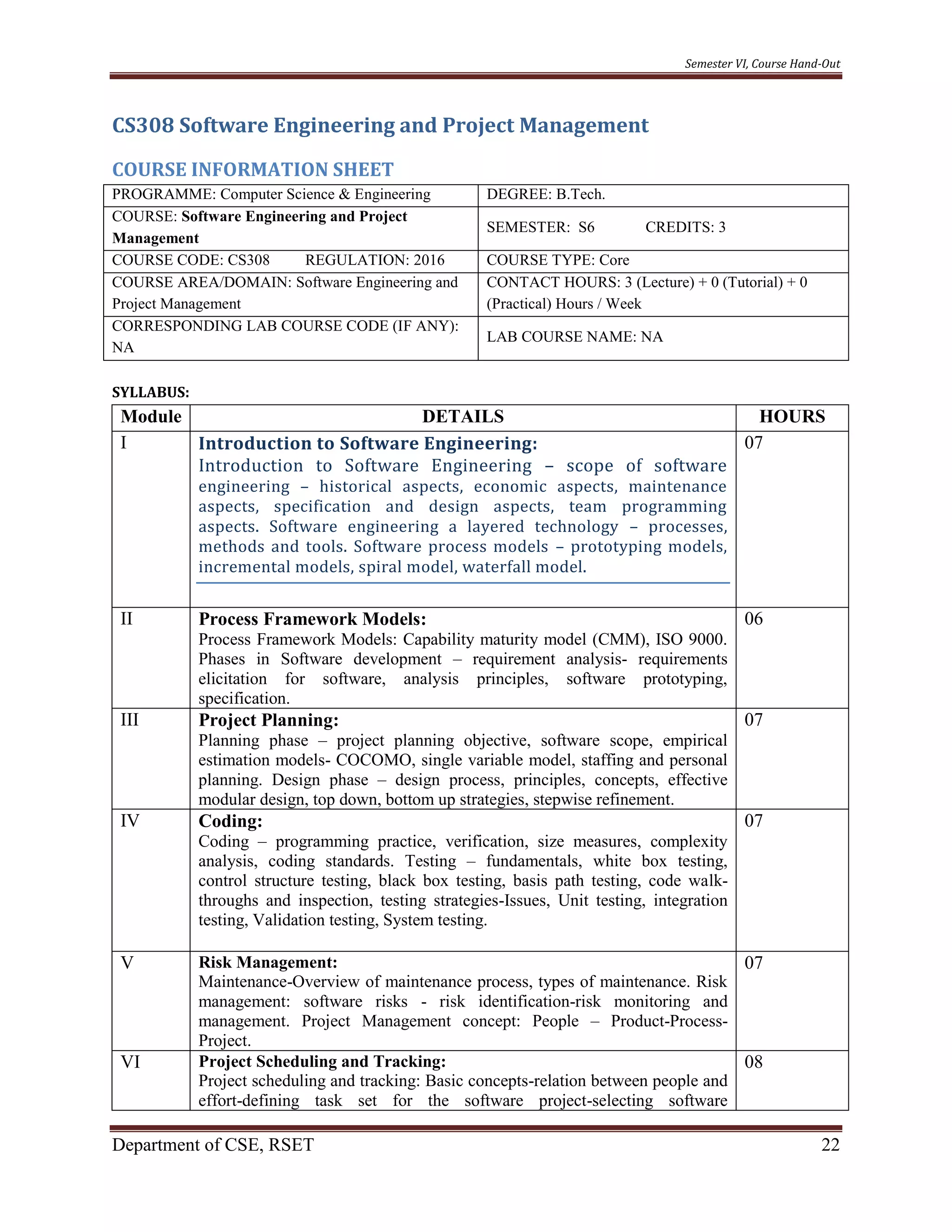 Semester VI, Course Hand-Out
Department of CSE, RSET 22
CS308 Software Engineering and Project Management
COURSE INFORMATION SHEET
PROGRAMME: Computer Science & Engineering DEGREE: B.Tech.
COURSE: Software Engineering and Project
Management
SEMESTER: S6 CREDITS: 3
COURSE CODE: CS308 REGULATION: 2016 COURSE TYPE: Core
COURSE AREA/DOMAIN: Software Engineering and
Project Management
CONTACT HOURS: 3 (Lecture) + 0 (Tutorial) + 0
(Practical) Hours / Week
CORRESPONDING LAB COURSE CODE (IF ANY):
NA
LAB COURSE NAME: NA
SYLLABUS:
Module DETAILS HOURS
I Introduction to Software Engineering:
Introduction to Software Engineering – scope of software
engineering – historical aspects, economic aspects, maintenance
aspects, specification and design aspects, team programming
aspects. Software engineering a layered technology – processes,
methods and tools. Software process models – prototyping models,
incremental models, spiral model, waterfall model.
07
II Process Framework Models:
Process Framework Models: Capability maturity model (CMM), ISO 9000.
Phases in Software development – requirement analysis- requirements
elicitation for software, analysis principles, software prototyping,
specification.
06
III Project Planning:
Planning phase – project planning objective, software scope, empirical
estimation models- COCOMO, single variable model, staffing and personal
planning. Design phase – design process, principles, concepts, effective
modular design, top down, bottom up strategies, stepwise refinement.
07
IV Coding:
Coding – programming practice, verification, size measures, complexity
analysis, coding standards. Testing – fundamentals, white box testing,
control structure testing, black box testing, basis path testing, code walk-
throughs and inspection, testing strategies-Issues, Unit testing, integration
testing, Validation testing, System testing.
07
V Risk Management:
Maintenance-Overview of maintenance process, types of maintenance. Risk
management: software risks - risk identification-risk monitoring and
management. Project Management concept: People – Product-Process-
Project.
07
VI Project Scheduling and Tracking:
Project scheduling and tracking: Basic concepts-relation between people and
effort-defining task set for the software project-selecting software
08
 