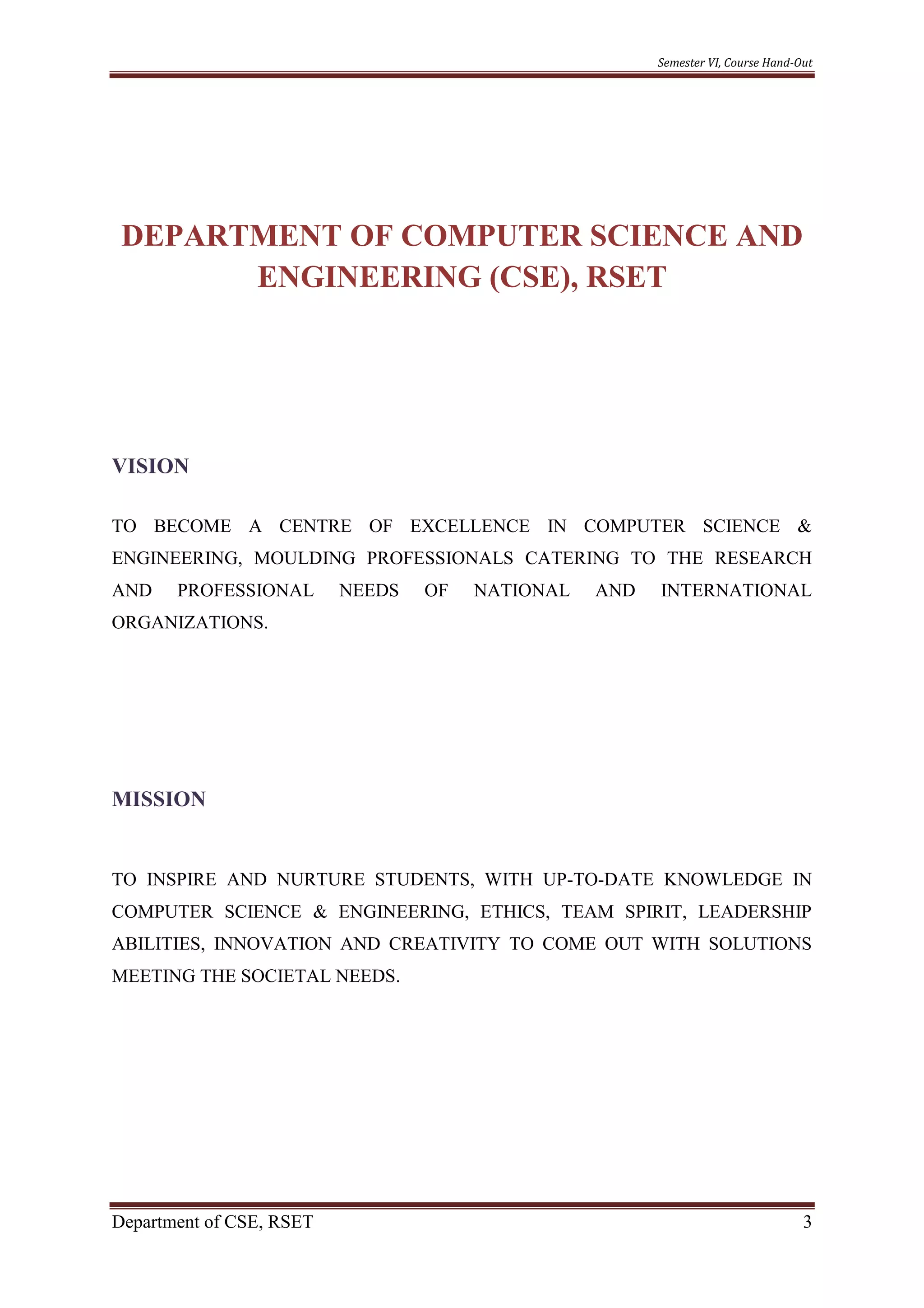Semester VI, Course Hand-Out
Department of CSE, RSET 3
DEPARTMENT OF COMPUTER SCIENCE AND
ENGINEERING (CSE), RSET
VISION
TO BECOME A CENTRE OF EXCELLENCE IN COMPUTER SCIENCE &
ENGINEERING, MOULDING PROFESSIONALS CATERING TO THE RESEARCH
AND PROFESSIONAL NEEDS OF NATIONAL AND INTERNATIONAL
ORGANIZATIONS.
MISSION
TO INSPIRE AND NURTURE STUDENTS, WITH UP-TO-DATE KNOWLEDGE IN
COMPUTER SCIENCE & ENGINEERING, ETHICS, TEAM SPIRIT, LEADERSHIP
ABILITIES, INNOVATION AND CREATIVITY TO COME OUT WITH SOLUTIONS
MEETING THE SOCIETAL NEEDS.
 