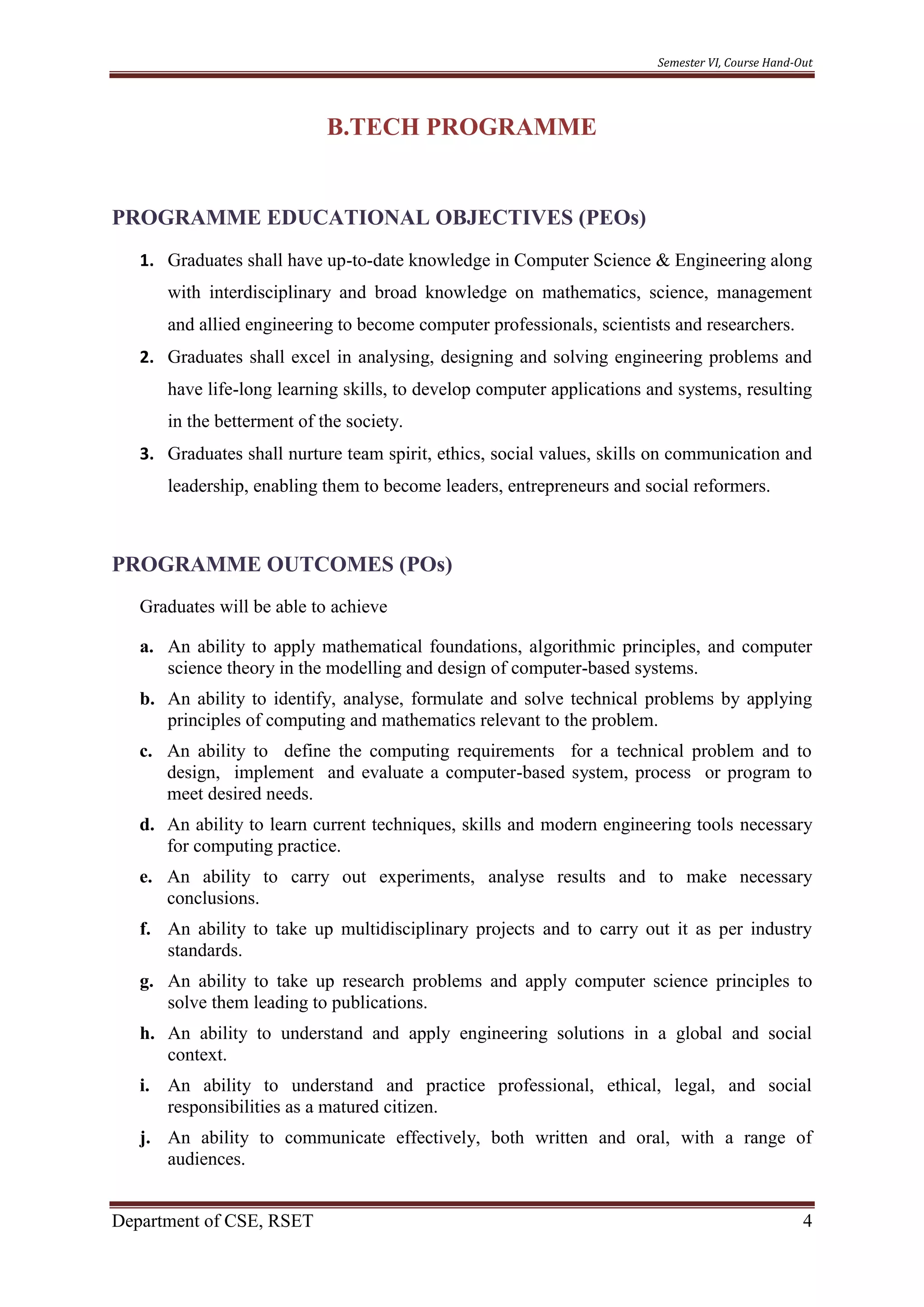 Semester VI, Course Hand-Out
Department of CSE, RSET 4
B.TECH PROGRAMME
PROGRAMME EDUCATIONAL OBJECTIVES (PEOs)
1. Graduates shall have up-to-date knowledge in Computer Science & Engineering along
with interdisciplinary and broad knowledge on mathematics, science, management
and allied engineering to become computer professionals, scientists and researchers.
2. Graduates shall excel in analysing, designing and solving engineering problems and
have life-long learning skills, to develop computer applications and systems, resulting
in the betterment of the society.
3. Graduates shall nurture team spirit, ethics, social values, skills on communication and
leadership, enabling them to become leaders, entrepreneurs and social reformers.
PROGRAMME OUTCOMES (POs)
Graduates will be able to achieve
a. An ability to apply mathematical foundations, algorithmic principles, and computer
science theory in the modelling and design of computer-based systems.
b. An ability to identify, analyse, formulate and solve technical problems by applying
principles of computing and mathematics relevant to the problem.
c. An ability to define the computing requirements for a technical problem and to
design, implement and evaluate a computer-based system, process or program to
meet desired needs.
d. An ability to learn current techniques, skills and modern engineering tools necessary
for computing practice.
e. An ability to carry out experiments, analyse results and to make necessary
conclusions.
f. An ability to take up multidisciplinary projects and to carry out it as per industry
standards.
g. An ability to take up research problems and apply computer science principles to
solve them leading to publications.
h. An ability to understand and apply engineering solutions in a global and social
context.
i. An ability to understand and practice professional, ethical, legal, and social
responsibilities as a matured citizen.
j. An ability to communicate effectively, both written and oral, with a range of
audiences.
 