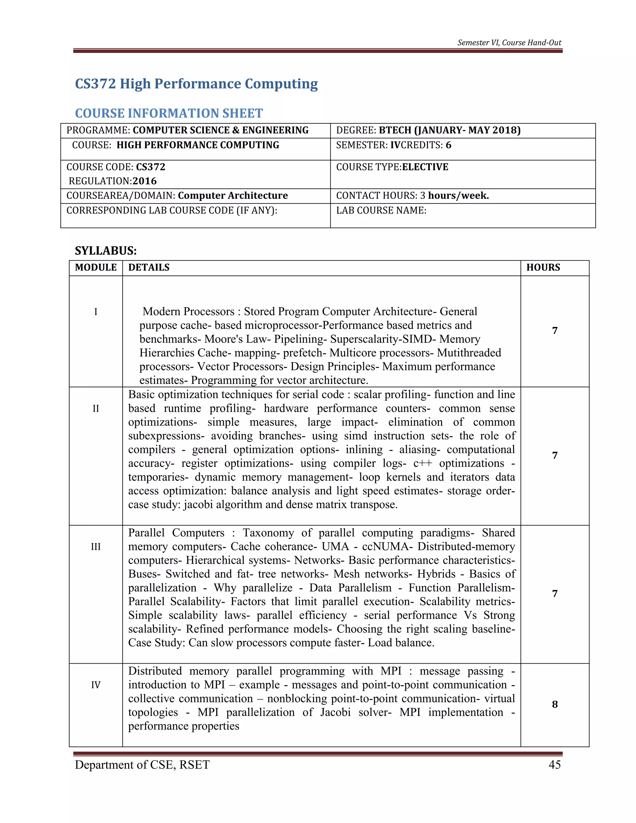 Semester VI, Course Hand-Out
Department of CSE, RSET 45
CS372 High Performance Computing
COURSE INFORMATION SHEET
PROGRAMME: COMPUTER SCIENCE & ENGINEERING DEGREE: BTECH (JANUARY- MAY 2018)
COURSE: HIGH PERFORMANCE COMPUTING SEMESTER: IVCREDITS: 6
COURSE CODE: CS372
REGULATION:2016
COURSE TYPE:ELECTIVE
COURSEAREA/DOMAIN: Computer Architecture CONTACT HOURS: 3 hours/week.
CORRESPONDING LAB COURSE CODE (IF ANY): LAB COURSE NAME:
SYLLABUS:
MODULE DETAILS HOURS
I Modern Processors : Stored Program Computer Architecture- General
purpose cache- based microprocessor-Performance based metrics and
benchmarks- Moore's Law- Pipelining- Superscalarity-SIMD- Memory
Hierarchies Cache- mapping- prefetch- Multicore processors- Mutithreaded
processors- Vector Processors- Design Principles- Maximum performance
estimates- Programming for vector architecture.
7
II
Basic optimization techniques for serial code : scalar profiling- function and line
based runtime profiling- hardware performance counters- common sense
optimizations- simple measures, large impact- elimination of common
subexpressions- avoiding branches- using simd instruction sets- the role of
compilers - general optimization options- inlining - aliasing- computational
accuracy- register optimizations- using compiler logs- c++ optimizations -
temporaries- dynamic memory management- loop kernels and iterators data
access optimization: balance analysis and light speed estimates- storage order-
case study: jacobi algorithm and dense matrix transpose.
7
III
Parallel Computers : Taxonomy of parallel computing paradigms- Shared
memory computers- Cache coherance- UMA - ccNUMA- Distributed-memory
computers- Hierarchical systems- Networks- Basic performance characteristics-
Buses- Switched and fat- tree networks- Mesh networks- Hybrids - Basics of
parallelization - Why parallelize - Data Parallelism - Function Parallelism-
Parallel Scalability- Factors that limit parallel execution- Scalability metrics-
Simple scalability laws- parallel efficiency - serial performance Vs Strong
scalability- Refined performance models- Choosing the right scaling baseline-
Case Study: Can slow processors compute faster- Load balance.
7
IV
Distributed memory parallel programming with MPI : message passing -
introduction to MPI – example - messages and point-to-point communication -
collective communication – nonblocking point-to-point communication- virtual
topologies - MPI parallelization of Jacobi solver- MPI implementation -
performance properties
8
 