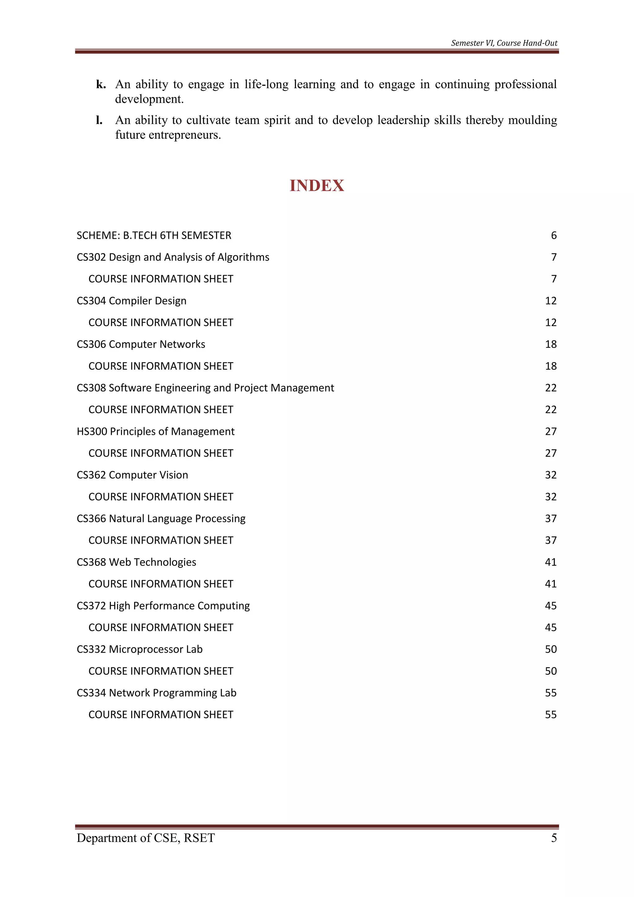 Semester VI, Course Hand-Out
Department of CSE, RSET 5
k. An ability to engage in life-long learning and to engage in continuing professional
development.
l. An ability to cultivate team spirit and to develop leadership skills thereby moulding
future entrepreneurs.
INDEX
SCHEME: B.TECH 6TH SEMESTER 6
CS302 Design and Analysis of Algorithms 7
COURSE INFORMATION SHEET 7
CS304 Compiler Design 12
COURSE INFORMATION SHEET 12
CS306 Computer Networks 18
COURSE INFORMATION SHEET 18
CS308 Software Engineering and Project Management 22
COURSE INFORMATION SHEET 22
HS300 Principles of Management 27
COURSE INFORMATION SHEET 27
CS362 Computer Vision 32
COURSE INFORMATION SHEET 32
CS366 Natural Language Processing 37
COURSE INFORMATION SHEET 37
CS368 Web Technologies 41
COURSE INFORMATION SHEET 41
CS372 High Performance Computing 45
COURSE INFORMATION SHEET 45
CS332 Microprocessor Lab 50
COURSE INFORMATION SHEET 50
CS334 Network Programming Lab 55
COURSE INFORMATION SHEET 55
 