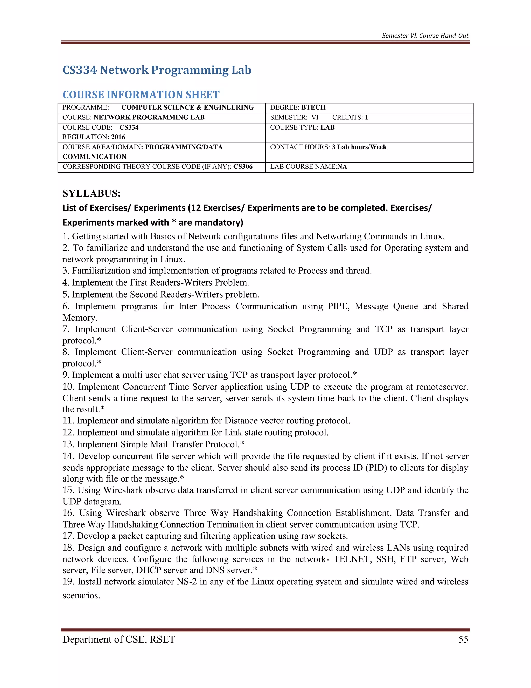 Semester VI, Course Hand-Out
Department of CSE, RSET 55
CS334 Network Programming Lab
COURSE INFORMATION SHEET
PROGRAMME: COMPUTER SCIENCE & ENGINEERING DEGREE: BTECH
COURSE: NETWORK PROGRAMMING LAB SEMESTER: VI CREDITS: 1
COURSE CODE: CS334
REGULATION: 2016
COURSE TYPE: LAB
COURSE AREA/DOMAIN: PROGRAMMING/DATA
COMMUNICATION
CONTACT HOURS: 3 Lab hours/Week.
CORRESPONDING THEORY COURSE CODE (IF ANY): CS306 LAB COURSE NAME:NA
SYLLABUS:
List of Exercises/ Experiments (12 Exercises/ Experiments are to be completed. Exercises/
Experiments marked with * are mandatory)
1. Getting started with Basics of Network configurations files and Networking Commands in Linux.
2. To familiarize and understand the use and functioning of System Calls used for Operating system and
network programming in Linux.
3. Familiarization and implementation of programs related to Process and thread.
4. Implement the First Readers-Writers Problem.
5. Implement the Second Readers-Writers problem.
6. Implement programs for Inter Process Communication using PIPE, Message Queue and Shared
Memory.
7. Implement Client-Server communication using Socket Programming and TCP as transport layer
protocol.*
8. Implement Client-Server communication using Socket Programming and UDP as transport layer
protocol.*
9. Implement a multi user chat server using TCP as transport layer protocol.*
10. Implement Concurrent Time Server application using UDP to execute the program at remoteserver.
Client sends a time request to the server, server sends its system time back to the client. Client displays
the result.*
11. Implement and simulate algorithm for Distance vector routing protocol.
12. Implement and simulate algorithm for Link state routing protocol.
13. Implement Simple Mail Transfer Protocol.*
14. Develop concurrent file server which will provide the file requested by client if it exists. If not server
sends appropriate message to the client. Server should also send its process ID (PID) to clients for display
along with file or the message.*
15. Using Wireshark observe data transferred in client server communication using UDP and identify the
UDP datagram.
16. Using Wireshark observe Three Way Handshaking Connection Establishment, Data Transfer and
Three Way Handshaking Connection Termination in client server communication using TCP.
17. Develop a packet capturing and filtering application using raw sockets.
18. Design and configure a network with multiple subnets with wired and wireless LANs using required
network devices. Configure the following services in the network- TELNET, SSH, FTP server, Web
server, File server, DHCP server and DNS server.*
19. Install network simulator NS-2 in any of the Linux operating system and simulate wired and wireless
scenarios.
 