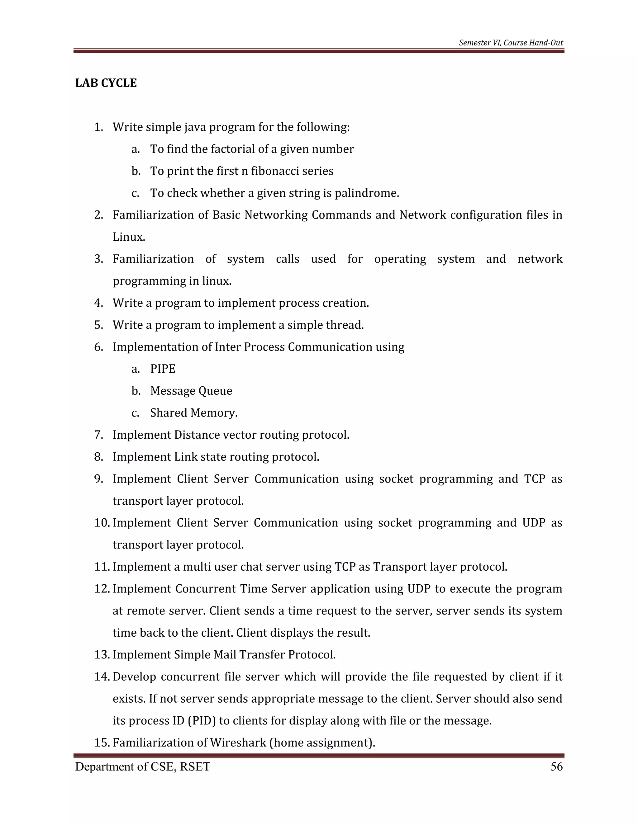 Semester VI, Course Hand-Out
Department of CSE, RSET 56
LAB CYCLE
1. Write simple java program for the following:
a. To find the factorial of a given number
b. To print the first n fibonacci series
c. To check whether a given string is palindrome.
2. Familiarization of Basic Networking Commands and Network configuration files in
Linux.
3. Familiarization of system calls used for operating system and network
programming in linux.
4. Write a program to implement process creation.
5. Write a program to implement a simple thread.
6. Implementation of Inter Process Communication using
a. PIPE
b. Message Queue
c. Shared Memory.
7. Implement Distance vector routing protocol.
8. Implement Link state routing protocol.
9. Implement Client Server Communication using socket programming and TCP as
transport layer protocol.
10. Implement Client Server Communication using socket programming and UDP as
transport layer protocol.
11. Implement a multi user chat server using TCP as Transport layer protocol.
12. Implement Concurrent Time Server application using UDP to execute the program
at remote server. Client sends a time request to the server, server sends its system
time back to the client. Client displays the result.
13. Implement Simple Mail Transfer Protocol.
14. Develop concurrent file server which will provide the file requested by client if it
exists. If not server sends appropriate message to the client. Server should also send
its process ID (PID) to clients for display along with file or the message.
15. Familiarization of Wireshark (home assignment).
 