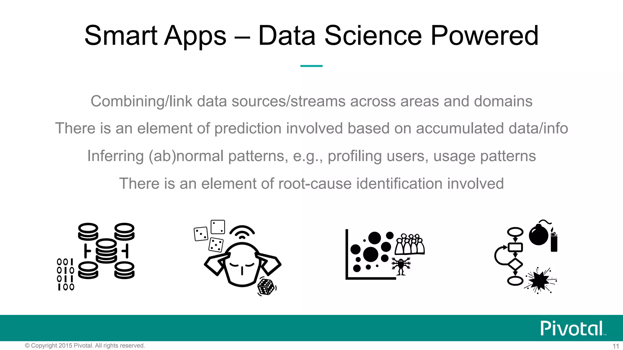 11© Copyright 2015 Pivotal. All rights reserved.
Smart Apps – Data Science Powered
Combining/link data sources/streams across areas and domains
There is an element of prediction involved based on accumulated data/info
Inferring (ab)normal patterns, e.g., profiling users, usage patterns
There is an element of root-cause identification involved
 