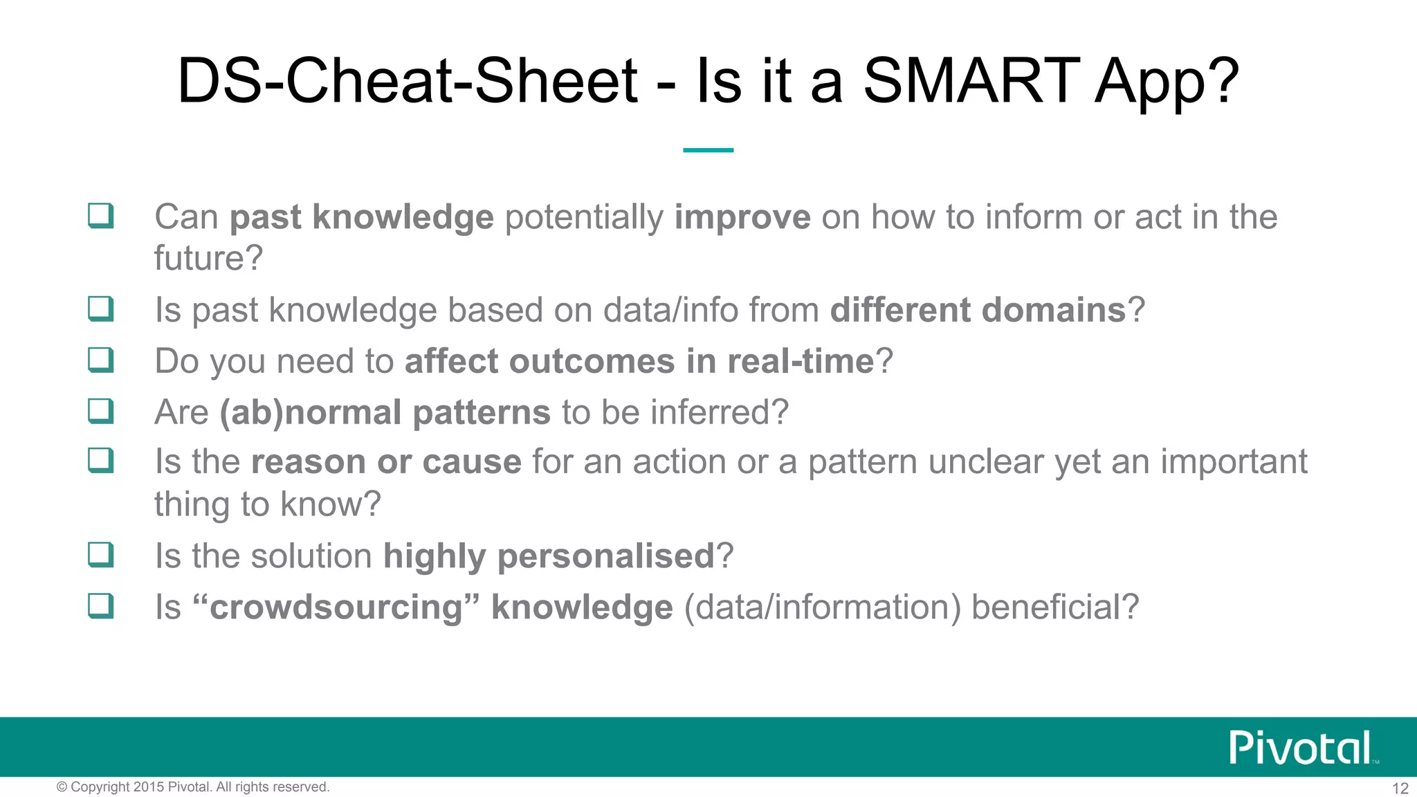 12© Copyright 2015 Pivotal. All rights reserved.
DS-Cheat-Sheet - Is it a SMART App?
q  Can past knowledge potentially improve on how to inform or act in the
future?
q  Is past knowledge based on data/info from different domains?
q  Do you need to affect outcomes in real-time?
q  Are (ab)normal patterns to be inferred?
q  Is the reason or cause for an action or a pattern unclear yet an important
thing to know?
q  Is the solution highly personalised?
q  Is “crowdsourcing” knowledge (data/information) beneficial?
 