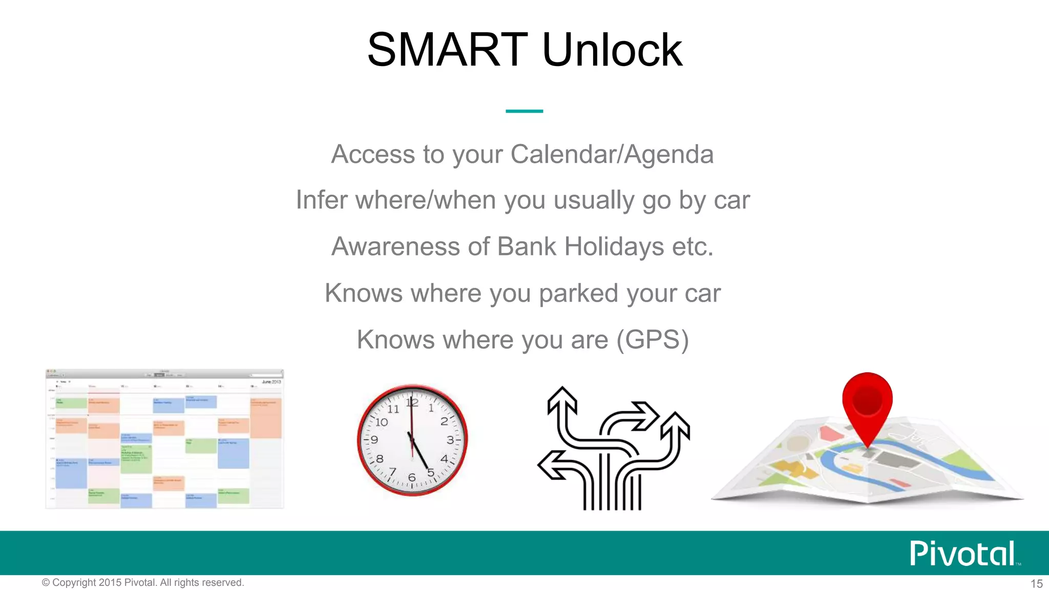 15© Copyright 2015 Pivotal. All rights reserved.
SMART Unlock
Access to your Calendar/Agenda
Infer where/when you usually go by car
Awareness of Bank Holidays etc.
Knows where you parked your car
Knows where you are (GPS)
 