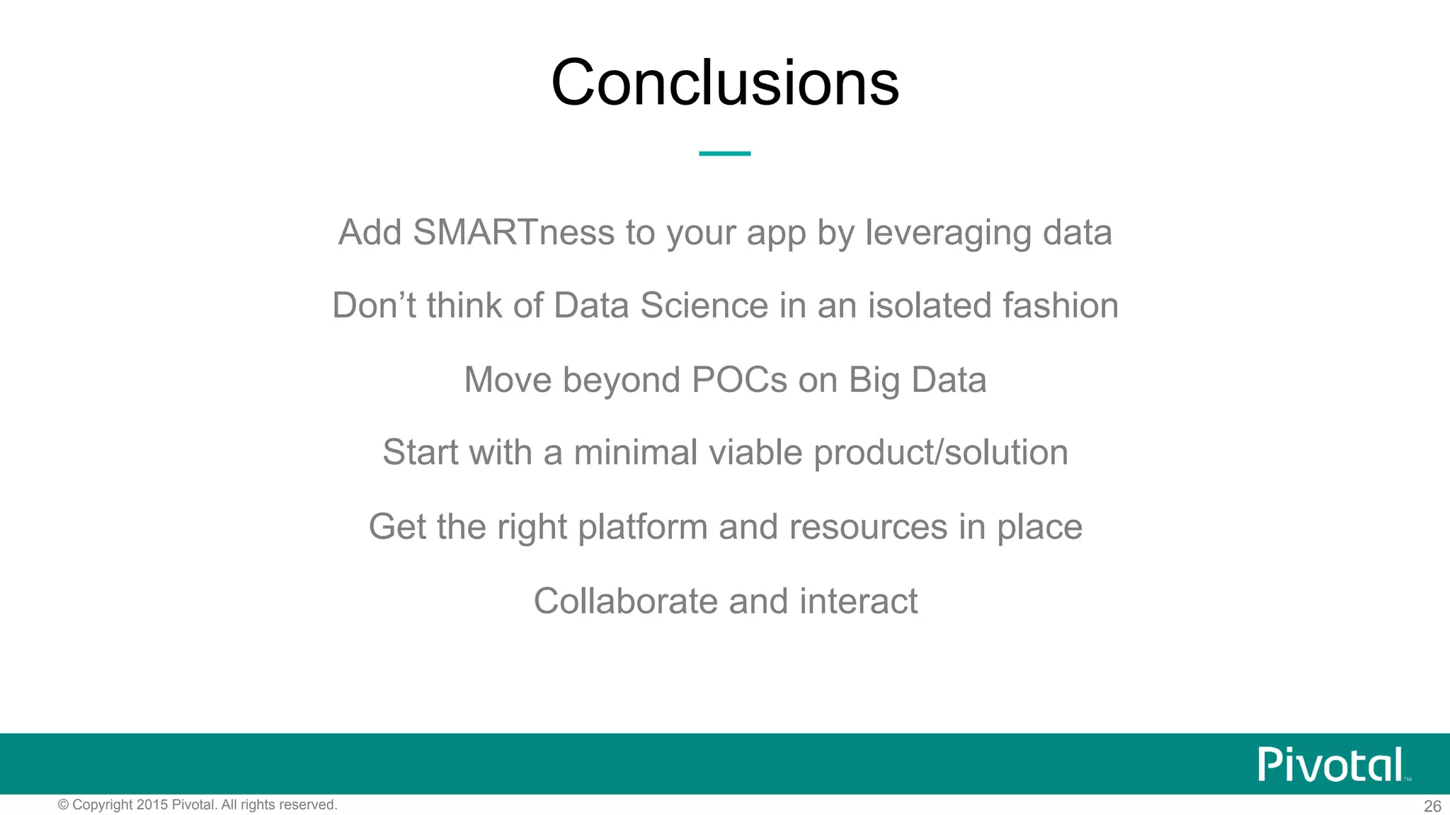 26© Copyright 2015 Pivotal. All rights reserved.
Add SMARTness to your app by leveraging data
Don’t think of Data Science in an isolated fashion
Move beyond POCs on Big Data
Start with a minimal viable product/solution
Get the right platform and resources in place
Collaborate and interact
Conclusions
 