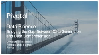 Data Science:
Bridging the Gap Between Data Generation
and Data Comprehension
Dr Carsten Riggselsen
Principal Data Scientist
Pivotal
 