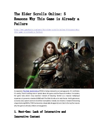 The Elder Scrolls Online: 5 
Reasons Why This Game is Already a 
Failure 
http://www.gamebasin.com/news/the-elder-scrolls-online-5-reasons-why-this- 
game-is-already-a-failure 
As expected, The Elder Scrolls Online (TESO) is being reviewed as an average game. It’s not fiction. 
It’s reality. There’s nothing new or special about this game and the flaws are endless. For starters, 
the game lacks what’s truly essential. Instead of featuring Tamriel as a massive multiplayer 
experience, it presents a standard MMO with The Elder Scrolls as its main theme. And it gets worse, 
as nearly every system seems to be either incomplete or totally non‐intuitive. Instead of becoming 
a legend among MMOs, TESO has become a despicable disappointment. Here’s the top five reasons 
why this game is already a failure among gamers. 
1. Next-Gen: Lack of Interactive and 
Innovative Content 
 