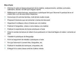 Bloc d'aula Informar-hi sobre el desenvolupament de la matèria, esdeveniments, sortides curriculars, calendaris, deures i tot allò que cregueu oportú Reflexionar-hi sobre lectures, exposicions o pràctiques fent que l’alumnat hi participi bé en el mateix bloc o en els seus blocs respectius Comunicar-s’hi amb les famílies, molt útil als nivells inicials Proposar-hi lectures que cal comentar o temes de discussió Organitzar-hi enllaços a llocs d’interès per a la matèria Publicar-hi fotografies, vídeos o sons relatius a la matèria Publicar-hi experiències de bones pràctiques a l’aula Crear-hi cercles de lectura al voltant d’una publicació on l’alumnat llegeix el mateix i comenta en grup Treballar-hi pràctiques de llenguatge Fer-hi el seguiment de treballs o pràctiques a l’aula Fer que l’alumnat hi comenti fets, fotografies, etc. Publicar-hi resultats de recerques, enquestes, etc. Enllaçar-hi la vostra classe amb les d’altres indrets 