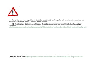 Recordeu que per a la publicació de dades personals (i les fotografies s’hi consideren) necessiteu una autorització expressa, escrita i signada per les famílies.  42 Ús d'imatges d'alumnes, publicació de dades de caràcter personal i material elaborat per l'alumnat:  http://educacio.gencat.net/portal/page/portal/Educacio/InstruccionsCurs/DetallInstruccionsCurs?p_amb=6267&p_apa=10448&p_ext=1&p_nrm=6269 D205: Aula 2.0  http://phobos.xtec.cat/formaciotic/d205/doku.php?id=inici 