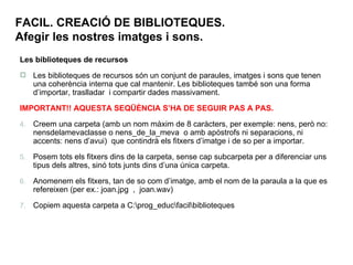 FACIL. CREACIÓ DE BIBLIOTEQUES. Afegir les nostres imatges i sons. Les biblioteques de recursos Les biblioteques de recursos són un conjunt de paraules, imatges i sons que tenen una coherència interna que cal mantenir. Les biblioteques també son una forma d’importar, traslladar  i compartir dades massivament. IMPORTANT!! AQUESTA SEQÜÈNCIA S’HA DE SEGUIR PAS A PAS. Creem una carpeta (amb un nom màxim de 8 caràcters, per exemple: nens, però no: nensdelamevaclasse o nens_de_la_meva  o amb apòstrofs ni separacions, ni accents: nens d’avui)  que contindrà els fitxers d’imatge i de so per a importar.  Posem tots els fitxers dins de la carpeta, sense cap subcarpeta per a diferenciar uns tipus dels altres, sinó tots junts dins d’una única carpeta. Anomenem els fitxers, tan de so com d’imatge, amb el nom de la paraula a la que es refereixen (per ex.: joan.jpg  ,  joan.wav) Copiem aquesta carpeta a C:\prog_educ\facil\biblioteques 