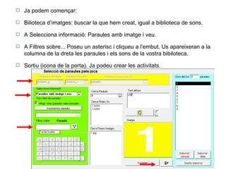 Ja podem començar:  Bilioteca d’imatges: buscar la que hem creat, igual a biblioteca de sons. A Selecciona informació: Paraules amb imatge i veu. A Filtres sobre... Poseu un asterisc i cliqueu a l’embut. Us apareixeran a la columna de la dreta les paraules i els sons de la vostra bibiloteca.  Sortiu (icona de la porta). Ja podeu crear les activitats. 