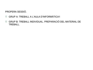 PROPERA SESSIÓ. GRUP A: TREBALL A L’AULA D’INFORMÀTICA1 GRUP B: TREBALL INDIVIDUAL. PREPARACIÓ DEL MATERIAL DE TREBALL. 