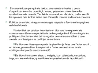 Es caracteritzen per què els textos, anomenats entrades o posts,  s’organitzen en ordre cronològic invers,  posant en primer terme les aportacions més recents. També és essencial, en els blocs, poder  recollir les opinions dels lectors actius que d’aquesta manera esdevenen coautors. Publicar en un bloc té alguns avantatges respecte a fer-ho en les pagines web tradicionals: La facilitat per publicar i mantenir un bloc que no requereix els coneixements tècnics especialitzats de llenguatge html. Els continguts es publiquen directament des del navegador de manera semblant a com s’envia un missatge o es participa en un fòrum  Els blocs es dissenyen a partir de plantilles ja fetes que l’autor escull i, en tot cas, personalitza. Això permet a l’autor concentrar-se en els continguts i el procés de comunicació.  Els blocs incorporen eines, o widgets, com calendaris, cercadors, tags, rss, entre d’altres, que milloren les prestacions de la publicació.  