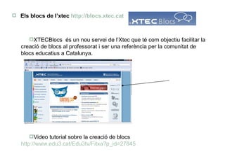 Els blocs de l’xtec  http:// blocs.xtec.cat XTECBlocs  és un nou servei de l’Xtec que té com objectiu facilitar la creació de blocs al professorat i ser una referència per la comunitat de blocs educatius a Catalunya. Video tutorial sobre la creació de blocs  http://www.edu3.cat/Edu3tv/Fitxa?p_ id =27845 