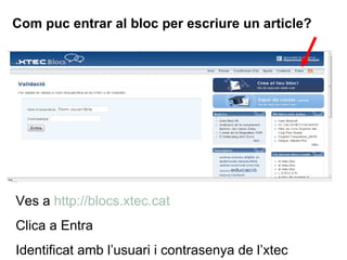 Com puc entrar al bloc per escriure un article? Ves a  http://blocs.xtec.cat Clica a Entra Identificat amb l’usuari i contrasenya de l’xtec 