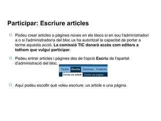 Participar: Escriure articles Podeu crear articles o pàgines noves en els blocs si en sou l'administrador/a o si l'administrador/a del bloc us ha autoritzat la capacitat de portar a terme aquesta acció.  La comissió TIC donarà accès com editors a tothom que vulgui participar . Podeu entrar articles i pàgines des de l'opció  Escriu  de l'apartat d'administració del bloc. Aquí podeu escollir què voleu escriure: un article o una pàgina. 