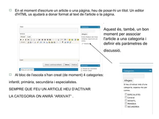 En el moment d'escriure un article o una pàgina, heu de posar-hi un títol. Un editor d'HTML us ajudarà a donar format al text de l'article o la pàgina. Al bloc de l’escola s’han creat (de moment) 4 categories:  infantil, primària, secundària i especialistes.  SEMPRE QUE FEU UN ARTICLE HEU D’ACTIVAR  LA CATEGORIA ON ANIRÀ “ARXIVAT” . Aquest és, també, un bon moment per associar l'article a una categoria i definir els paràmetres de discussió.   