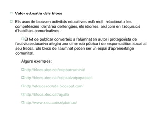 Valor educatiu dels blocs Els usos de blocs en activitats educatives està molt  relacionat a les competències  de l’àrea de llengües, els idiomes, així com en l’adquisició d’habilitats comunicatives El fet de publicar converteix a l’alumnat en autor i protagonista de l’activitat educativa afegint una dimensió pública i de responsabilitat social al seu treball. Els blocs de l’alumnat poden ser un espai d’aprenentatge comunitari. Alguns exemples: http://blocs.xtec.cat/ceipbarrachina/ http://blocs.xtec.cat/ceipsalvatpapasseit http://elcucaacollida.blogspot.com/ http://blocs.xtec.cat/agulla http://www.xtec.cat/ceipbanus/ 