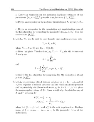 266 The Expectation-Maximization (EM) Algorithm
a) Derive an expression for the maximum likelihood estimates of the
parameters {πi, µi, γi}M−1
i=0 given the complete data {Xn, Yn}N
n=1.
b) Derive an expression for the posterior distribution of Xn given {Yn}N
n=1.
c) Derive an expression for the expectation and maximization steps of
the EM algorithm for estimating the parameters {πi, µi, γi}M−1
i=0 from the
observations {Yn}N
n=1.
7. Let Xn, Wn, and Yn each be i.i.d. discrete time random processes with
Yn = Xn + Wn
where Xn ∼ N(µ, R) and Wn ∼ N(0, I).
a) Show that given N realizations, X1, X2, · · · , XN , the ML estimates of
R and µ are
µ̂ =
1
N
N
X
n=1
Xn
and
R̂ =
1
N
N
X
n=1
(Xn − µ̂)(Xn − µ̂)t
.
b) Derive the EM algorithm for computing the ML estimates of R and
µ from {Yn}N
n=1.
8. Let Xn be a sequence of i.i.d. random variables for n = 1, · · · , N, and let
Yn be a sequence of random variables that are conditionally independent
and exponentially distributed with mean µi for i = 0, · · · , M − 1 given
the corresponding values of Xn. More specifically, the distributions of
X and Y are given by
P{Xn = i} = πi
p(yn|xn) =
1
µxn
e−yn/µxn u(yn)
where i ∈ {0, · · · , M − 1} and u(·) is the unit step function. Further-
more, let θ = [π0, µ0, · · · , πM−1, µM−1] be the parameter vector of the
distribution.
 
