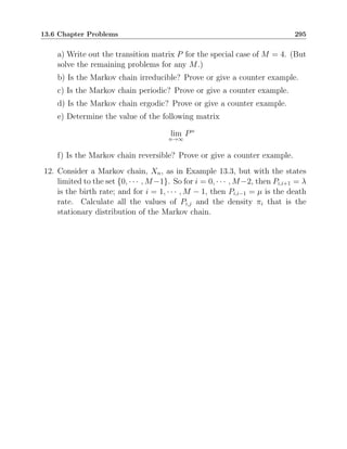 13.6 Chapter Problems 295
a) Write out the transition matrix P for the special case of M = 4. (But
solve the remaining problems for any M.)
b) Is the Markov chain irreducible? Prove or give a counter example.
c) Is the Markov chain periodic? Prove or give a counter example.
d) Is the Markov chain ergodic? Prove or give a counter example.
e) Determine the value of the following matrix
lim
n→∞
Pn
f) Is the Markov chain reversible? Prove or give a counter example.
12. Consider a Markov chain, Xn, as in Example 13.3, but with the states
limited to the set {0, · · · , M−1}. So for i = 0, · · · , M−2, then Pi,i+1 = λ
is the birth rate; and for i = 1, · · · , M − 1, then Pi,i−1 = µ is the death
rate. Calculate all the values of Pi,j and the density πi that is the
stationary distribution of the Markov chain.
 