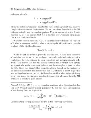 2.3 Frequentist and Bayesian Estimators 25
estimator given by
θ̂ = arg max
θ∈Ω
pθ(Y )
= arg max
θ∈Ω
log pθ(Y ) .
where the notation “arg max” denotes the value of the argument that achieves
the global maximum of the function. Notice that these formulas for the ML
estimate actually use the random variable Y as an argument to the density
function pθ(y). This implies that θ̂ is a function of Y , which in turn means
that θ̂ is a random variable.
When the density function, pθ(y), is a continuously differentiable function
of θ, then a necessary condition when computing the ML estimate is that the
gradient of the likelihood is zero.
∇θ pθ(Y )|θ=θ̂ = 0 .
While the ML estimate is generally not unbiased, it does have a number
of desirable properties. It can be shown that under relatively mild technical
conditions, the ML estimate is both consistent and asymptotically effi-
cient. This means that the ML estimate attains the Cramér-Rao bound
asymptotically as the number of independent data samples, n, goes to infin-
ity [69]. Since this Cramér-Rao bound is a lower bound on the variance of
an unbiased estimator, this means that the ML estimate is about as good as
any unbiased estimator can be. So if one has no idea what values of θ may
occur, and needs to guarantee good performance for all cases, then the ML
estimator is usually a good choice.
Example 2.3. Let {Yk}n
k=1 be i.i.d. random variables with Gaussian distribu-
tion N(θ, σ2
) and unknown mean parameter θ. For this case, the logarithm
of the density function is given by
log pθ(Y ) = −
1
2σ2
n
X
k=1
(Yk − θ)2
−
n
2
log 2πσ2

.
Differentiating the log likelihood results in the following expression.
d log pθ(Y )
dθ θ=θ̂
=
1
σ2
n
X
k=1
(Yk − θ̂) = 0
 