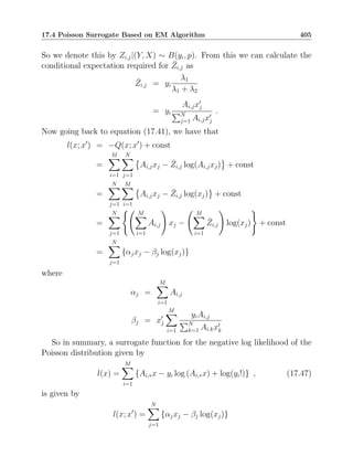 17.4 Poisson Surrogate Based on EM Algorithm 405
So we denote this by Zi,j|(Y, X) ∼ B(yi, p). From this we can calculate the
conditional expectation required for Z̄i,j as
Z̄i,j = yi
λ1
λ1 + λ2
= yi
Ai,jx′
j
PN
j=1 Ai,jx′
j
.
Now going back to equation (17.41), we have that
l(x; x′
) = −Q(x; x′
) + const
=
M
X
i=1
N
X
j=1

Ai,jxj − Z̄i,j log(Ai,jxj) + const
=
N
X
j=1
M
X
i=1

Ai,jxj − Z̄i,j log(xj) + const
=
N
X
j=1
( M
X
i=1
Ai,j
!
xj −
M
X
i=1
Z̄i,j
!
log(xj)
)
+ const
=
N
X
j=1
{αjxj − βj log(xj)}
where
αj =
M
X
i=1
Ai,j
βj = x′
j
M
X
i=1
yiAi,j
PN
k=1 Ai,kx′
k
So in summary, a surrogate function for the negative log likelihood of the
Poisson distribution given by
l(x) =
M
X
i=1
{Ai,∗x − yi log (Ai,∗x) + log(yi!)} , (17.47)
is given by
l(x; x′
) =
N
X
j=1
{αjxj − βj log(xj)}
 