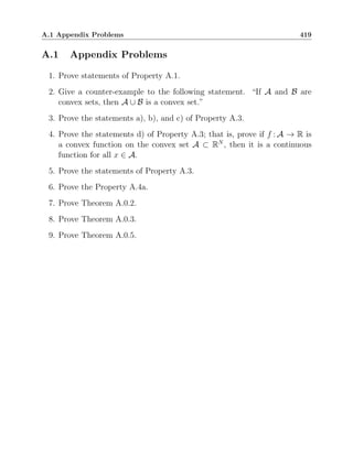 A.1 Appendix Problems 419
A.1 Appendix Problems
1. Prove statements of Property A.1.
2. Give a counter-example to the following statement. “If A and B are
convex sets, then A ∪ B is a convex set.”
3. Prove the statements a), b), and c) of Property A.3.
4. Prove the statements d) of Property A.3; that is, prove if f : A → R is
a convex function on the convex set A ⊂ RN
, then it is a continuous
function for all x ∈ A.
5. Prove the statements of Property A.3.
6. Prove the Property A.4a.
7. Prove Theorem A.0.2.
8. Prove Theorem A.0.3.
9. Prove Theorem A.0.5.
 