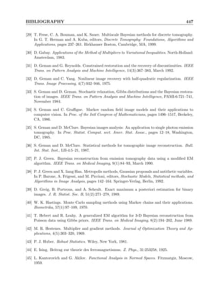 BIBLIOGRAPHY 447
[29] T. Frese, C. A. Bouman, and K. Sauer. Multiscale Bayesian methods for discrete tomography.
In G. T. Herman and A. Kuba, editors, Discrete Tomography: Foundations, Algorithms and
Applications, pages 237–261. Birkhauser Boston, Cambridge, MA, 1999.
[30] D. Gabay. Applications of the Method of Multipliers to Variational Inequalities. North-Holland:
Amsterdam, 1983.
[31] D. Geman and G. Reynolds. Constrained restoration and the recovery of discontinuities. IEEE
Trans. on Pattern Analysis and Machine Intelligence, 14(3):367–383, March 1992.
[32] D. Geman and C. Yang. Nonlinear image recovery with half-quadratic regularization. IEEE
Trans. Image Processing, 4(7):932–946, 1975.
[33] S. Geman and D. Geman. Stochastic relaxation, Gibbs distributions and the Bayesian restora-
tion of images. IEEE Trans. on Pattern Analysis and Machine Intelligence, PAMI-6:721–741,
November 1984.
[34] S. Geman and C. Graffigne. Markov random field image models and their applications to
computer vision. In Proc. of the Intl Congress of Mathematicians, pages 1496–1517, Berkeley,
CA, 1986.
[35] S. Geman and D. McClure. Bayesian images analysis: An application to single photon emission
tomography. In Proc. Statist. Comput. sect. Amer. Stat. Assoc., pages 12–18, Washington,
DC, 1985.
[36] S. Geman and D. McClure. Statistical methods for tomographic image reconstruction. Bull.
Int. Stat. Inst., LII-4:5–21, 1987.
[37] P. J. Green. Bayesian reconstruction from emission tomography data using a modified EM
algorithm. IEEE Trans. on Medical Imaging, 9(1):84–93, March 1990.
[38] P. J. Green and X. liang Han. Metropolis methods, Gaussian proposals and antithetic variables.
In P. Barone, A. Frigessi, and M. Piccioni, editors, Stochastic Models, Statistical methods, and
Algorithms in Image Analysis, pages 142–164. Springer-Verlag, Berlin, 1992.
[39] D. Greig, B. Porteous, and A. Seheult. Exact maximum a posteriori estimation for binary
images. J. R. Statist. Soc. B, 51(2):271–278, 1989.
[40] W. K. Hastings. Monte Carlo sampling methods using Markov chains and their applications.
Biometrika, 57(1):97–109, 1970.
[41] T. Hebert and R. Leahy. A generalized EM algorithm for 3-D Bayesian reconstruction from
Poisson data using Gibbs priors. IEEE Trans. on Medical Imaging, 8(2):194–202, June 1989.
[42] M. R. Hestenes. Multiplier and gradient methods. Journal of Optimization Theory and Ap-
plications, 4(5):303–320, 1969.
[43] P. J. Huber. Robust Statistics. Wiley, New York, 1981.
[44] E. Ising. Beitrag zur theorie des ferromagnetismus. Z. Phys., 31:253258, 1925.
[45] L. Kantorovich and G. Akilov. Functional Analysis in Normed Spaces. Fitzmatgiz, Moscow,
1959.
 