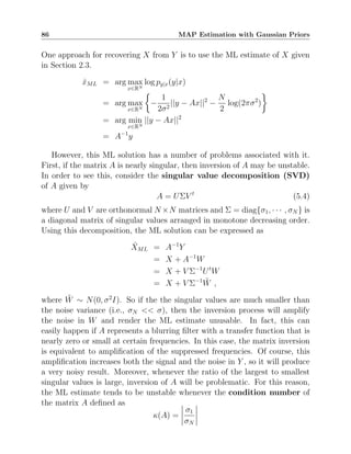 86 MAP Estimation with Gaussian Priors
One approach for recovering X from Y is to use the ML estimate of X given
in Section 2.3.
x̂ML = arg max
x∈RN
log py|x(y|x)
= arg max
x∈RN

−
1
2σ2
||y − Ax||2
−
N
2
log(2πσ2
)

= arg min
x∈RN
||y − Ax||2
= A−1
y
However, this ML solution has a number of problems associated with it.
First, if the matrix A is nearly singular, then inversion of A may be unstable.
In order to see this, consider the singular value decomposition (SVD)
of A given by
A = UΣV t
(5.4)
where U and V are orthonormal N ×N matrices and Σ = diag{σ1, · · · , σN } is
a diagonal matrix of singular values arranged in monotone decreasing order.
Using this decomposition, the ML solution can be expressed as
X̂ML = A−1
Y
= X + A−1
W
= X + V Σ−1
Ut
W
= X + V Σ−1
W̃ ,
where W̃ ∼ N(0, σ2
I). So if the the singular values are much smaller than
the noise variance (i.e., σN  σ), then the inversion process will amplify
the noise in W and render the ML estimate unusable. In fact, this can
easily happen if A represents a blurring filter with a transfer function that is
nearly zero or small at certain frequencies. In this case, the matrix inversion
is equivalent to amplification of the suppressed frequencies. Of course, this
amplification increases both the signal and the noise in Y , so it will produce
a very noisy result. Moreover, whenever the ratio of the largest to smallest
singular values is large, inversion of A will be problematic. For this reason,
the ML estimate tends to be unstable whenever the condition number of
the matrix A defined as
κ(A) =
σ1
σN
 