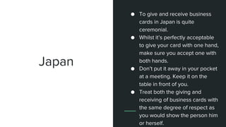 Japan
● To give and receive business
cards in Japan is quite
ceremonial.
● Whilst it’s perfectly acceptable
to give your card with one hand,
make sure you accept one with
both hands.
● Don’t put it away in your pocket
at a meeting. Keep it on the
table in front of you.
● Treat both the giving and
receiving of business cards with
the same degree of respect as
you would show the person him
or herself.
 
