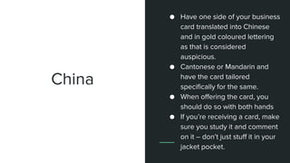 China
● Have one side of your business
card translated into Chinese
and in gold coloured lettering
as that is considered
auspicious.
● Cantonese or Mandarin and
have the card tailored
specifically for the same.
● When offering the card, you
should do so with both hands
● If you’re receiving a card, make
sure you study it and comment
on it – don’t just stuff it in your
jacket pocket.
 