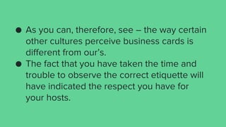 ● As you can, therefore, see – the way certain
other cultures perceive business cards is
different from our’s.
● The fact that you have taken the time and
trouble to observe the correct etiquette will
have indicated the respect you have for
your hosts.
 