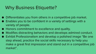 Why Business Etiquette?
● Differentiates you from others in a competitive job market.
● Enables you to be confident in a variety of settings with a
variety of people.
● Honors commitment to excellence and quality.
● Modifies distracting behaviors and develops admired conduct.
● Exhibit Professionalism and develop a polished image “Be one
step ahead, practice the social skills necessary to help you
make a great first impression and stand out in a competitive job
market”.
 