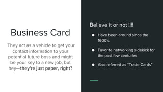 Business Card
They act as a vehicle to get your
contact information to your
potential future boss and might
be your key to a new job, but
hey—they're just paper, right?
Believe it or not !!!!
● Have been around since the
1600’s
● Favorite networking sidekick for
the past few centuries
● Also referred as “Trade Cards”
 