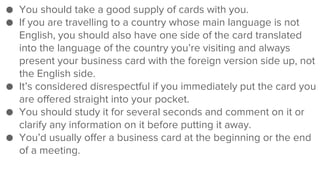 ● You should take a good supply of cards with you.
● If you are travelling to a country whose main language is not
English, you should also have one side of the card translated
into the language of the country you’re visiting and always
present your business card with the foreign version side up, not
the English side.
● It’s considered disrespectful if you immediately put the card you
are offered straight into your pocket.
● You should study it for several seconds and comment on it or
clarify any information on it before putting it away.
● You’d usually offer a business card at the beginning or the end
of a meeting.
 