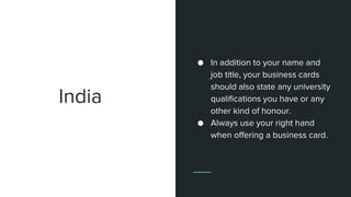 India
● In addition to your name and
job title, your business cards
should also state any university
qualifications you have or any
other kind of honour.
● Always use your right hand
when offering a business card.
 