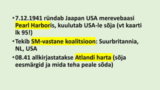 •7.12.1941 ründab Jaapan USA merevebaasi
Pearl Harboris, kuulutab USA-le sõja (vt kaarti
lk 95!)
•Tekib SM-vastane koalitsioon: Suurbritannia,
NL, USA
•08.41 allkirjastatakse Atlandi harta (sõja
eesmärgid ja mida teha peale sõda)
 