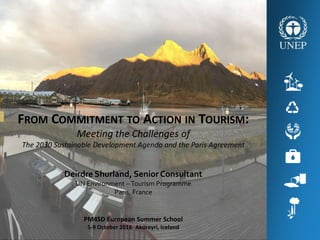 Deirdre Shurland, Senior Consultant
UN Environment –Tourism Programme
Paris, France
FROM COMMITMENT TO ACTION IN TOURISM:
Meeting the Challenges of
The 2030 Sustainable Development Agenda and the Paris Agreement
PM4SD European Summer School
5-9 October 2016 Akureyri, Iceland
 